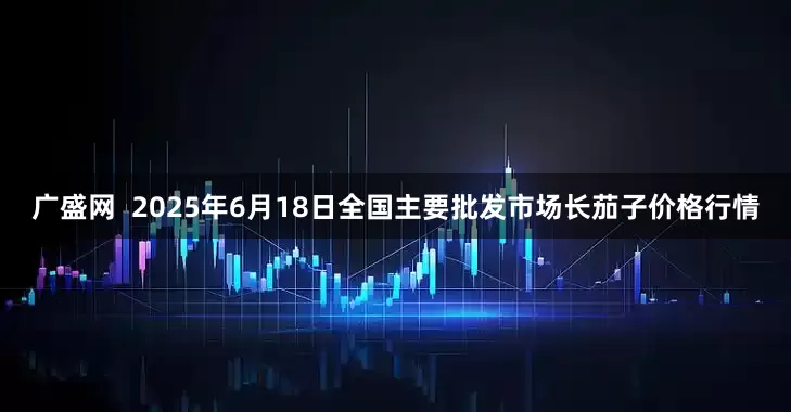 广盛网  2025年6月18日全国主要批发市场长茄子价格行情