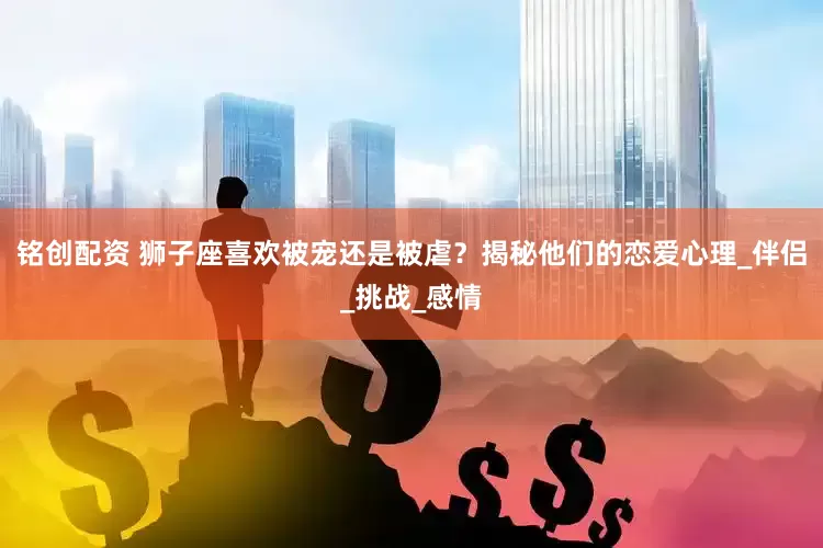 铭创配资 狮子座喜欢被宠还是被虐？揭秘他们的恋爱心理_伴侣_挑战_感情