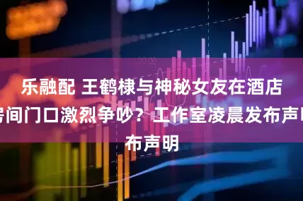 乐融配 王鹤棣与神秘女友在酒店房间门口激烈争吵？工作室凌晨发布声明