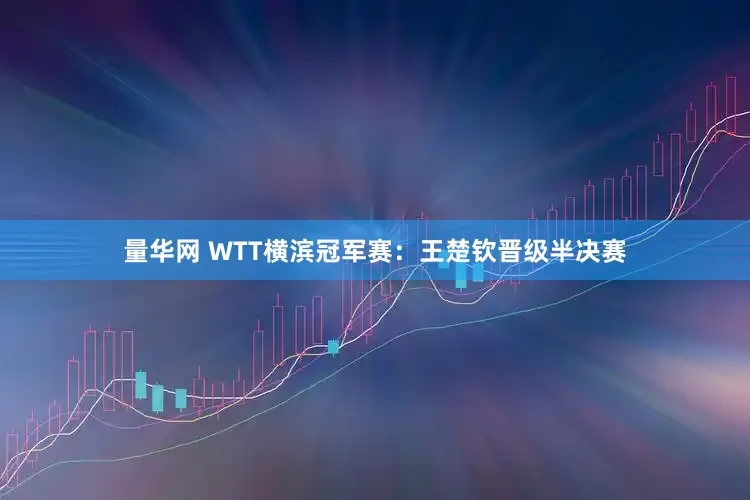 量华网 WTT横滨冠军赛：王楚钦晋级半决赛