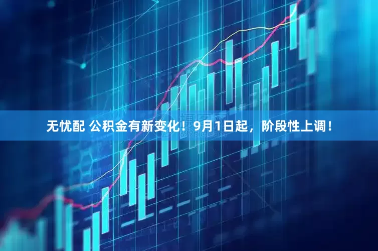 无忧配 公积金有新变化！9月1日起，阶段性上调！