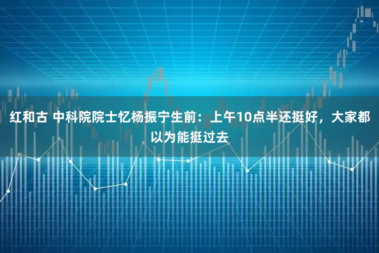 红和古 中科院院士忆杨振宁生前：上午10点半还挺好，大家都以为能挺过去