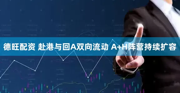 德旺配资 赴港与回A双向流动 A+H阵营持续扩容