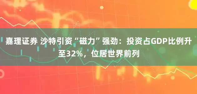 嘉理证券 沙特引资“磁力”强劲：投资占GDP比例升至32%，位居世界前列