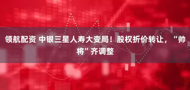 领航配资 中银三星人寿大变局！股权折价转让，“帅将”齐调整